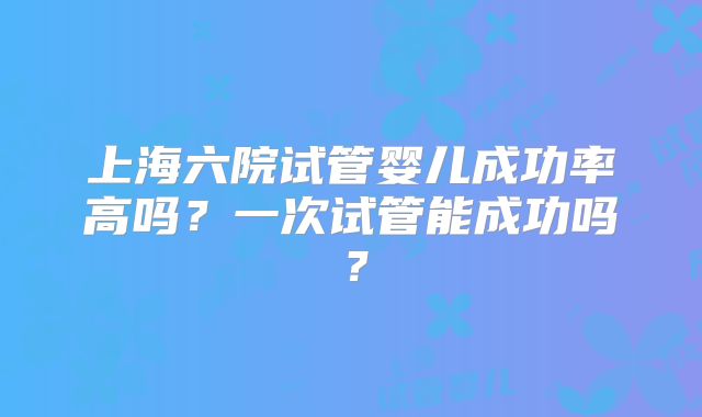 上海六院试管婴儿成功率高吗？一次试管能成功吗？