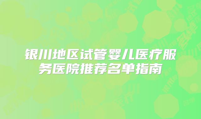 银川地区试管婴儿医疗服务医院推荐名单指南