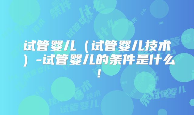 试管婴儿(试管婴儿技术)-试管婴儿的条件是什么!