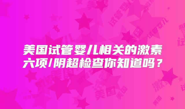 美国试管婴儿相关的激素六项/阴超检查你知道吗？