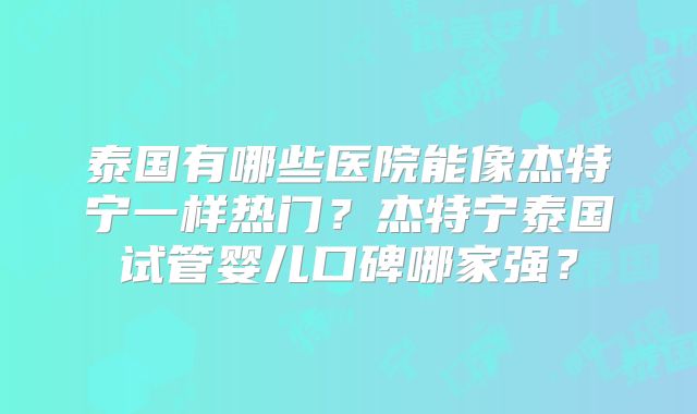 泰国有哪些医院能像杰特宁一样热门?杰特宁泰国试管婴儿口碑哪家强?