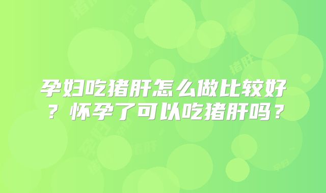 孕妇吃猪肝怎么做比较好?怀孕了可以吃猪肝吗?
