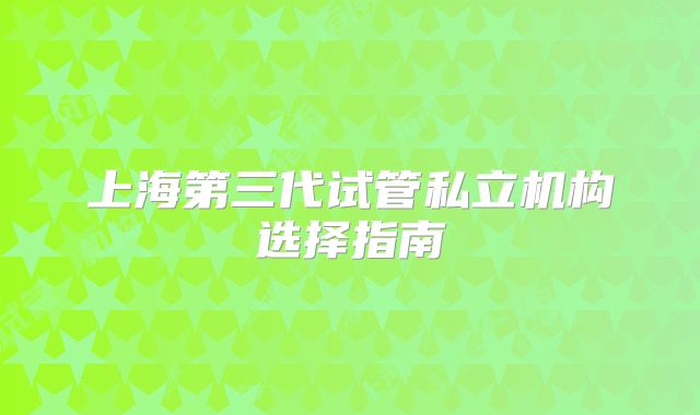 上海第三代试管私立机构选择指南