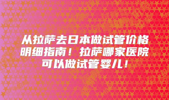 从拉萨去日本做试管价格明细指南！拉萨哪家医院可以做试管婴儿！