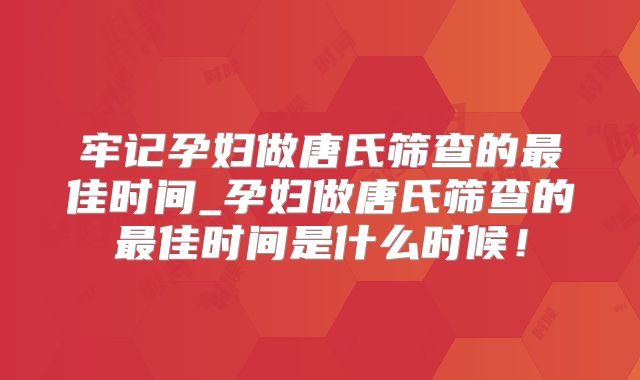 牢记孕妇做唐氏筛查的最佳时间_孕妇做唐氏筛查的最佳时间是什么时候!