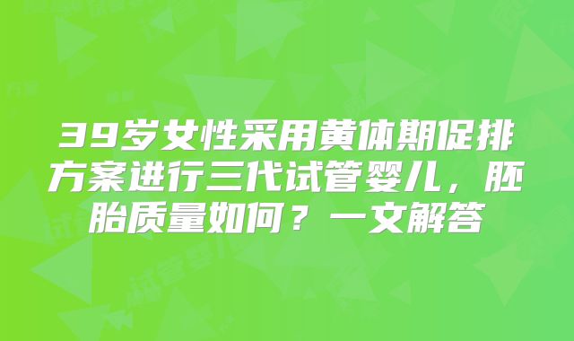 39岁女性采用黄体期促排方案进行三代试管婴儿，胚胎质量如何？一文解答