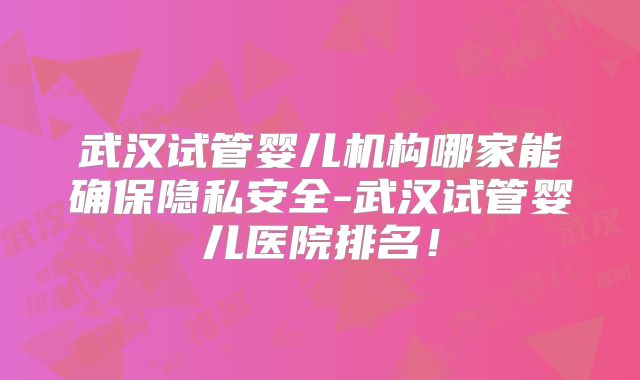 武汉试管婴儿机构哪家能确保隐私安全-武汉试管婴儿医院排名!