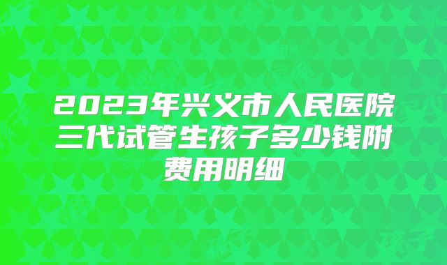 2023年兴义市人民医院三代试管生孩子多少钱附费用明细
