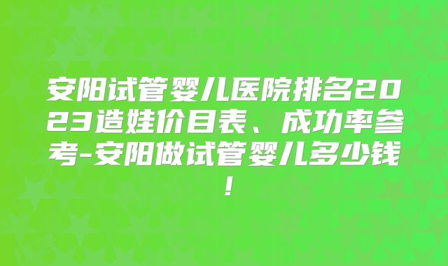 安阳试管婴儿医院排名2023造娃价目表、成功率参考-安阳做试管婴儿多少钱!