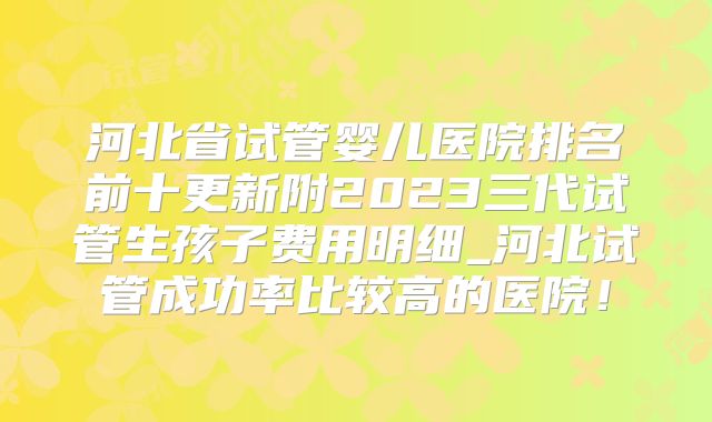河北省试管婴儿医院排名前十更新附2023三代试管生孩子费用明细_河北试管成功率比较高的医院！