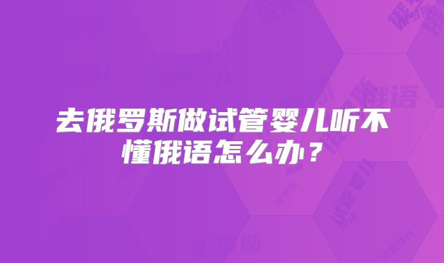 去俄罗斯做试管婴儿听不懂俄语怎么办？