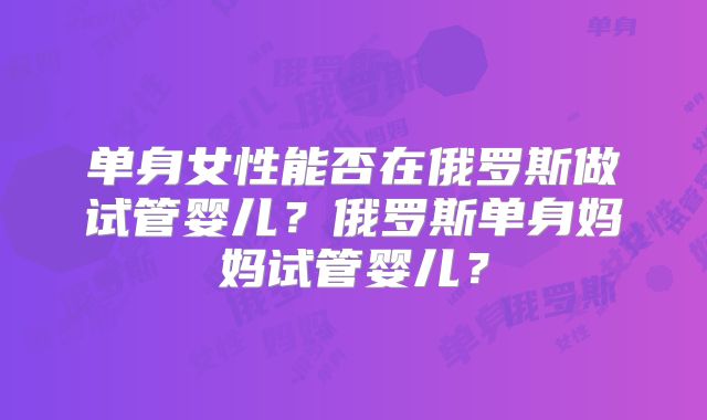 单身女性能否在俄罗斯做试管婴儿？俄罗斯单身妈妈试管婴儿？