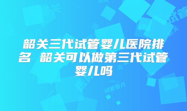 韶关三代试管婴儿医院排名 韶关可以做第三代试管婴儿吗