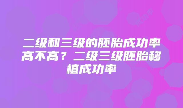 二级和三级的胚胎成功率高不高？二级三级胚胎移植成功率