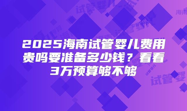 2025海南试管婴儿费用贵吗要准备多少钱？看看3万预算够不够