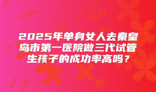2025年单身女人去秦皇岛市第一医院做三代试管生孩子的成功率高吗?