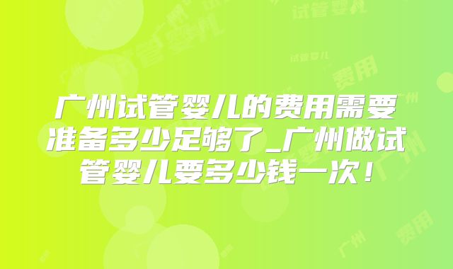 广州试管婴儿的费用需要准备多少足够了_广州做试管婴儿要多少钱一次！