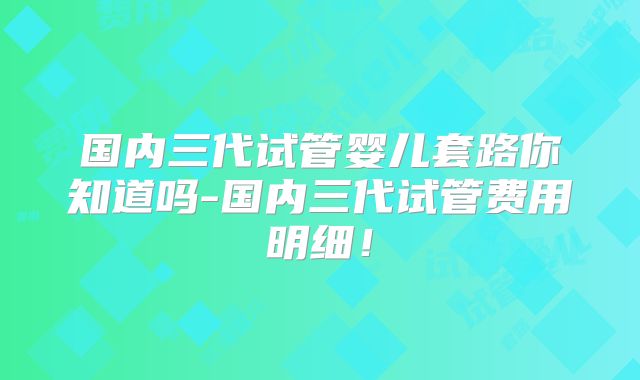 国内三代试管婴儿套路你知道吗-国内三代试管费用明细！