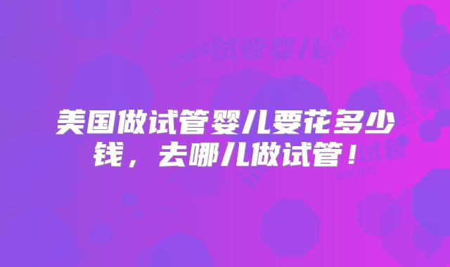 美国做试管婴儿要花多少钱,去哪儿做试管!