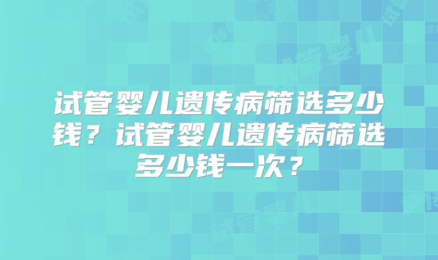试管婴儿遗传病筛选多少钱?试管婴儿遗传病筛选多少钱一次?