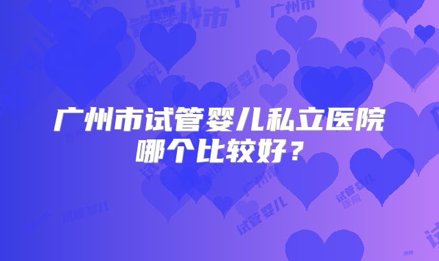 广州市试管婴儿私立医院哪个比较好?