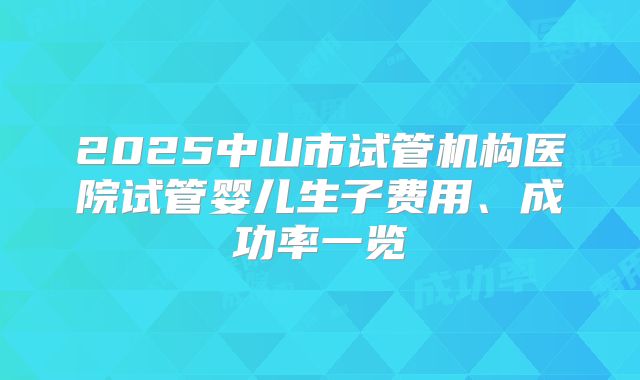 2025中山市试管机构医院试管婴儿生子费用、成功率一览