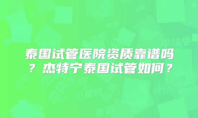 泰国试管医院资质靠谱吗？杰特宁泰国试管如何？