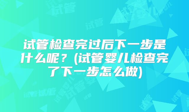 试管检查完过后下一步是什么呢？(试管婴儿检查完了下一步怎么做)