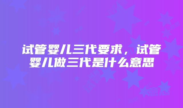 试管婴儿三代要求，试管婴儿做三代是什么意思