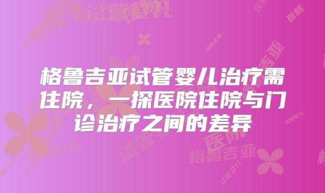 格鲁吉亚试管婴儿治疗需住院，一探医院住院与门诊治疗之间的差异