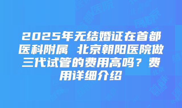 2025年无结婚证在首都医科附属 北京朝阳医院做三代试管的费用高吗？费用详细介绍