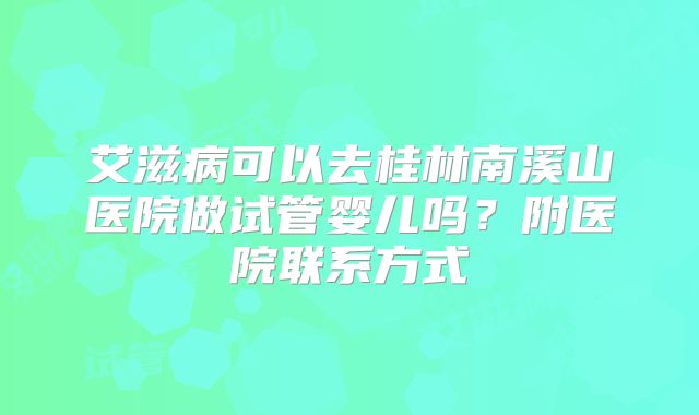 艾滋病可以去桂林南溪山医院做试管婴儿吗？附医院联系方式