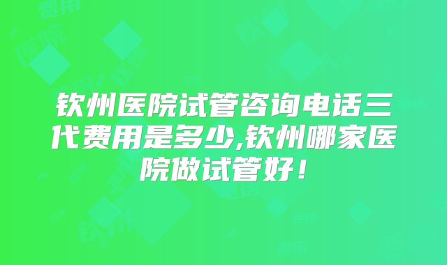 钦州医院试管咨询电话三代费用是多少,钦州哪家医院做试管好！