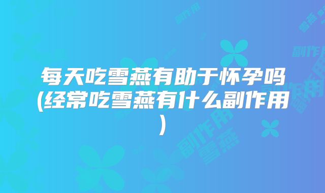 每天吃雪燕有助于怀孕吗(经常吃雪燕有什么副作用)