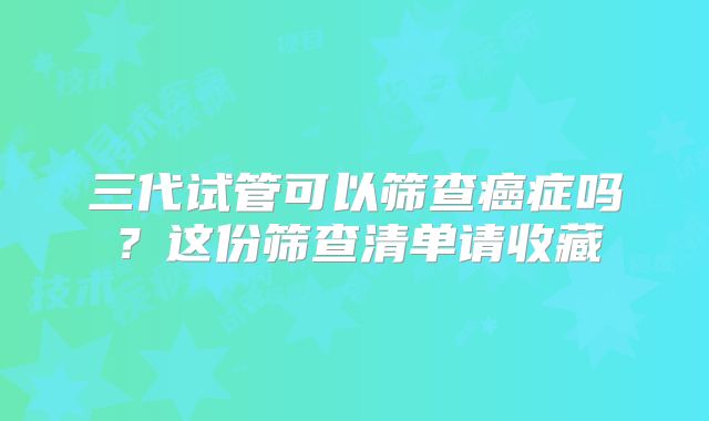 三代试管可以筛查癌症吗？这份筛查清单请收藏