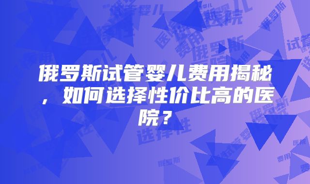 俄罗斯试管婴儿费用揭秘，如何选择性价比高的医院？