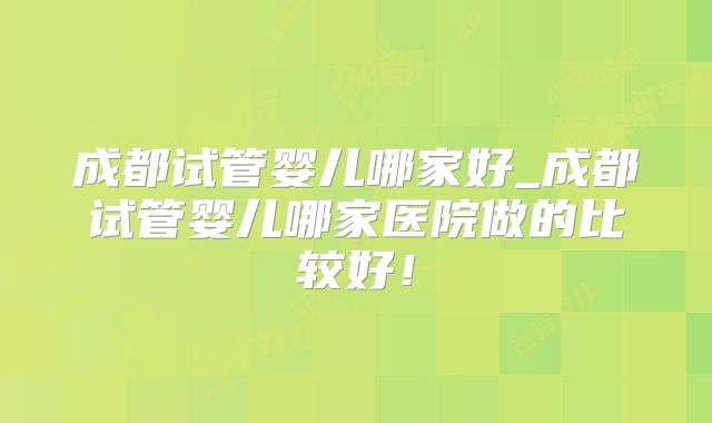 成都试管婴儿哪家好_成都试管婴儿哪家医院做的比较好！