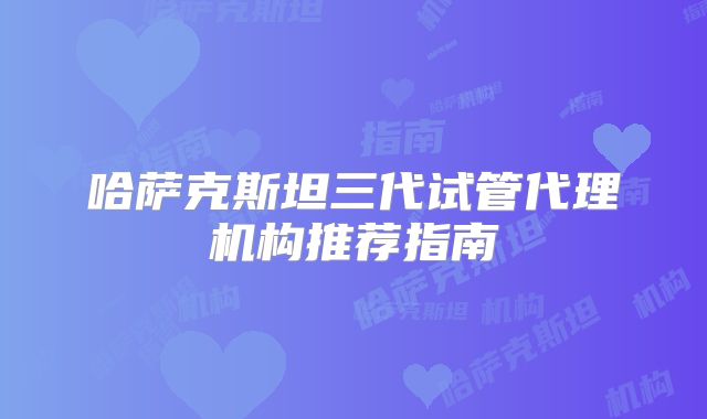 哈萨克斯坦三代试管代理机构推荐指南