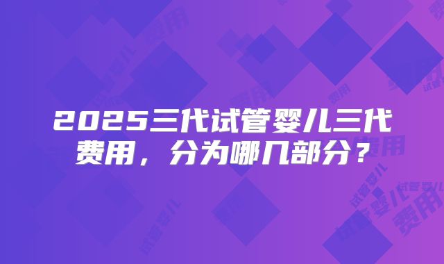 2025三代试管婴儿三代费用，分为哪几部分？
