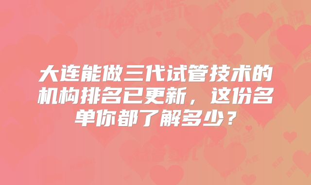 大连能做三代试管技术的机构排名已更新,这份名单你都了解多少?