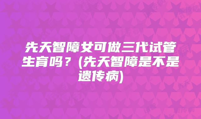 先天智障女可做三代试管生育吗？(先天智障是不是遗传病)