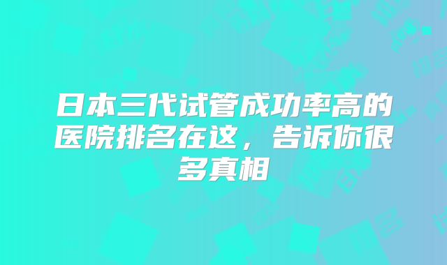 日本三代试管成功率高的医院排名在这,告诉你很多真相