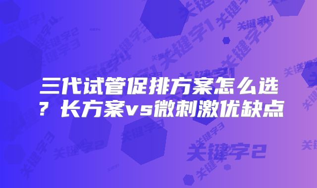 三代试管促排方案怎么选？长方案vs微刺激优缺点