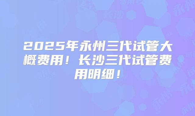 2025年永州三代试管大概费用!长沙三代试管费用明细!