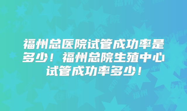 福州总医院试管成功率是多少！福州总院生殖中心试管成功率多少！