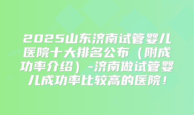2025山东济南试管婴儿医院十大排名公布（附成功率介绍）-济南做试管婴儿成功率比较高的医院！