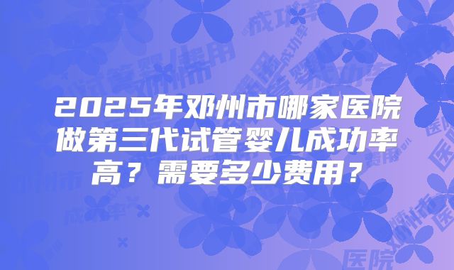 2025年邓州市哪家医院做第三代试管婴儿成功率高？需要多少费用？