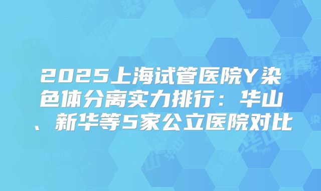 2025上海试管医院Y染色体分离实力排行：华山、新华等5家公立医院对比