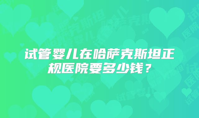 试管婴儿在哈萨克斯坦正规医院要多少钱?