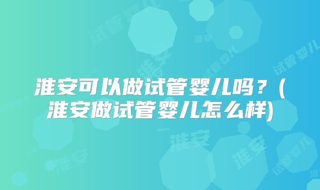 淮安可以做试管婴儿吗？(淮安做试管婴儿怎么样)